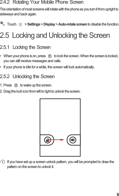 92.4.2  Rotating Your Mobile Phone ScreenThe orientation of most screens will rotate with the phone as you turn it from upright to sideways and back again.Touch   &gt; Settings &gt; Display &gt; Auto-rotate screen to disable the function.2.5  Locking and Unlocking the Screen2.5.1  Locking the Screen•  When your phone is on, press   to lock the screen. When the screen is locked, you can still receive messages and calls.•  If your phone is idle for a while, the screen will lock automatically.2.5.2  Unlocking the Screen1. Press   to wake up the screen.2. Drag the lock icon from left to right to unlock the screen.If you have set up a screen unlock pattern, you will be prompted to draw the pattern on the screen to unlock it.