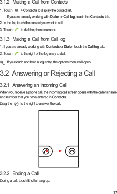 173.1.2  Making a Call from Contacts1. Touch   &gt; Contacts to display the contact list.If you are already working with Dialer or Call log, touch the Contacts tab.2. In the list, touch the contact you want to call.3. Touch   to dial the phone number.3.1.3  Making a Call from Call log1. If you are already working with Contacts or Dialer, touch the Call log tab.2. Touch   to the right of the log entry to dial.If you touch and hold a log entry, the options menu will open.3.2  Answering or Rejecting a Call3.2.1  Answering an Incoming CallWhen you receive a phone call, the incoming call screen opens with the caller&apos;s name and number that you have entered in Contacts.Drag the   to the right to answer the call.3.2.2  Ending a CallDuring a call, touch End to hang up.
