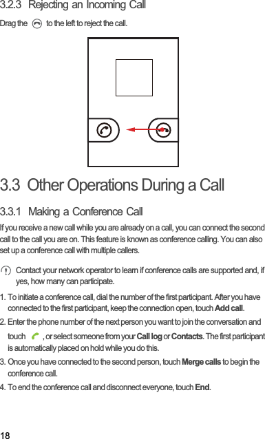 183.2.3  Rejecting an Incoming CallDrag the   to the left to reject the call.3.3  Other Operations During a Call3.3.1  Making a Conference CallIf you receive a new call while you are already on a call, you can connect the second call to the call you are on. This feature is known as conference calling. You can also set up a conference call with multiple callers.Contact your network operator to learn if conference calls are supported and, if yes, how many can participate.1. To initiate a conference call, dial the number of the first participant. After you have connected to the first participant, keep the connection open, touch Add call.2. Enter the phone number of the next person you want to join the conversation and touch  , or select someone from your Call log or Contacts. The first participant is automatically placed on hold while you do this.3. Once you have connected to the second person, touch Merge calls to begin the conference call.4. To end the conference call and disconnect everyone, touch End.