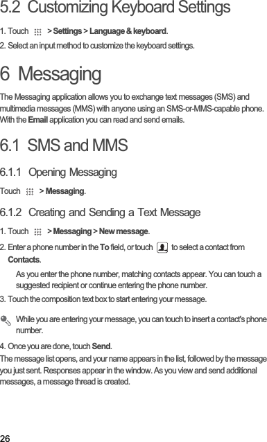 265.2  Customizing Keyboard Settings1. Touch   &gt; Settings &gt; Language &amp; keyboard.2. Select an input method to customize the keyboard settings.6  MessagingThe Messaging application allows you to exchange text messages (SMS) and multimedia messages (MMS) with anyone using an SMS-or-MMS-capable phone. With the Email application you can read and send emails.6.1  SMS and MMS6.1.1  Opening MessagingTouch   &gt; Messaging.6.1.2  Creating and Sending a Text Message1. Touch   &gt; Messaging &gt; New message.2. Enter a phone number in the To field, or touch   to select a contact from Contacts.As you enter the phone number, matching contacts appear. You can touch a suggested recipient or continue entering the phone number.3. Touch the composition text box to start entering your message.While you are entering your message, you can touch to insert a contact&apos;s phone number.4. Once you are done, touch Send.The message list opens, and your name appears in the list, followed by the message you just sent. Responses appear in the window. As you view and send additional messages, a message thread is created. 
