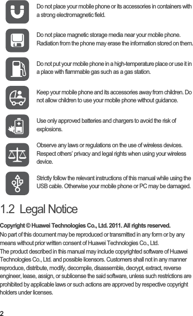 21.2  Legal NoticeCopyright © Huawei Technologies Co., Ltd. 2011. All rights reserved.No part of this document may be reproduced or transmitted in any form or by any means without prior written consent of Huawei Technologies Co., Ltd.The product described in this manual may include copyrighted software of Huawei Technologies Co., Ltd. and possible licensors. Customers shall not in any manner reproduce, distribute, modify, decompile, disassemble, decrypt, extract, reverse engineer, lease, assign, or sublicense the said software, unless such restrictions are prohibited by applicable laws or such actions are approved by respective copyright holders under licenses.Do not place your mobile phone or its accessories in containers with a strong electromagnetic field.Do not place magnetic storage media near your mobile phone. Radiation from the phone may erase the information stored on them.Do not put your mobile phone in a high-temperature place or use it in a place with flammable gas such as a gas station.Keep your mobile phone and its accessories away from children. Do not allow children to use your mobile phone without guidance.Use only approved batteries and chargers to avoid the risk of explosions.Observe any laws or regulations on the use of wireless devices. Respect others’ privacy and legal rights when using your wireless device.Strictly follow the relevant instructions of this manual while using the USB cable. Otherwise your mobile phone or PC may be damaged.
