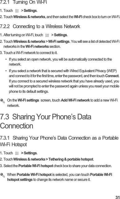 317.2.1  Turning On Wi-Fi1. Touch   &gt; Settings.2. Touch Wireless &amp; networks, and then select the Wi-Fi check box to turn on Wi-Fi.7.2.2  Connecting to a Wireless Network1. After turning on Wi-Fi, touch   &gt; Settings.2. Touch Wireless &amp; networks &gt; Wi-Fi settings. You will see a list of detected Wi-Fi networks in the Wi-Fi networks section.3. Touch a Wi-Fi network to connect to it.•  If you select an open network, you will be automatically connected to the network.•  If you select a network that is secured with Wired Equivalent Privacy (WEP) and connect to it for the first time, enter the password, and then touch Connect.If you connect to a secured wireless network that you have already used, you will not be prompted to enter the password again unless you reset your mobile phone to its default settings.On the Wi-Fi settings  screen, touch Add Wi-Fi network to add a new Wi-Fi network.7.3  Sharing Your Phone’s Data Connection7.3.1  Sharing Your Phone’s Data Connection as a Portable Wi-Fi Hotspot1. Touch  &gt; Settings.2. Touch Wireless &amp; networks &gt; Tethering &amp; portable hotspot.3. Select the Portable Wi-Fi hotspot check box to share your data connection.When Portable Wi-Fi hotspot is selected, you can touch Portable Wi-Fi hotspot settings to change its network name or secure it.