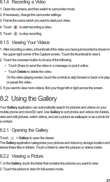 378.1.4  Recording a Video1. Open the camera, and then switch to camcorder mode.2. If necessary, change the camcorder settings.3. Frame the scene which you want to start your video.4. Touch   to start recording a video.5. Touch   to stop recording.8.1.5  Viewing Your Videos1. After recording a video, a thumbnail of the video you have just recorded is shown in the upper right corner of the Capture screen. Touch the thumbnail to view it.2. Touch the onscreen button to do any of the following:•  Touch Share to send the video in a message or post it online.• Touch Delete to delete the video.On the video playing screen, touch the controls to skip forward or back or to play or pause the video.3. If you want to view more videos, flick your finger left or right across the screen.8.2  Using the GalleryYour Gallery application can automatically search for pictures and videos on your mobile phone and microSD card. Use Gallery to sort photos and videos into folders, view and edit pictures, watch videos, and set a picture as wallpaper or as a photo for a contact.8.2.1  Opening the GalleryTouch   &gt; Gallery to open the viewer.TheGallery application categorizes your pictures and videos by storage location and stores these files in folders. Touch a folder to view the pictures or videos inside.8.2.2  Viewing a Picture1. In the Gallery, touch the folder that contains the pictures you want to view.2. Touch the picture to view it in full-screen mode.