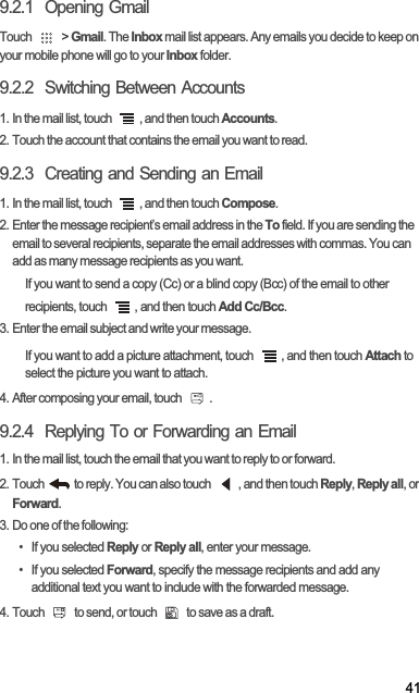 419.2.1  Opening GmailTouch   &gt; Gmail. The Inbox mail list appears. Any emails you decide to keep on your mobile phone will go to your Inbox folder.9.2.2  Switching Between Accounts1. In the mail list, touch  , and then touch Accounts.2. Touch the account that contains the email you want to read.9.2.3  Creating and Sending an Email1. In the mail list, touch  , and then touch Compose.2. Enter the message recipient’s email address in the To field. If you are sending the email to several recipients, separate the email addresses with commas. You can add as many message recipients as you want.If you want to send a copy (Cc) or a blind copy (Bcc) of the email to other recipients, touch  , and then touch Add Cc/Bcc.3. Enter the email subject and write your message.If you want to add a picture attachment, touch  , and then touch Attach to select the picture you want to attach.4. After composing your email, touch  .9.2.4  Replying To or Forwarding an Email1. In the mail list, touch the email that you want to reply to or forward.2. Touch   to reply. You can also touch  , and then touch Reply,Reply all, or Forward.3. Do one of the following:• If you selected Reply or Reply all, enter your message.• If you selected Forward, specify the message recipients and add any additional text you want to include with the forwarded message.4. Touch   to send, or touch   to save as a draft.
