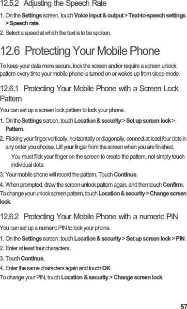 5712.5.2  Adjusting the Speech Rate1. On the Settings screen, touch Voice input &amp; output &gt; Text-to-speech settings&gt;Speech rate.2. Select a speed at which the text is to be spoken.12.6  Protecting Your Mobile PhoneTo keep your data more secure, lock the screen and/or require a screen unlock pattern every time your mobile phone is turned on or wakes up from sleep mode.12.6.1  Protecting Your Mobile Phone with a Screen Lock PatternYou can set up a screen lock pattern to lock your phone.1. On the Settings screen, touch Location &amp; security &gt; Set up screen lock &gt; Pattern.2. Flicking your finger vertically, horizontally or diagonally, connect at least four dots in any order you choose. Lift your finger from the screen when you are finished.You must flick your finger on the screen to create the pattern, not simply touch individual dots.3. Your mobile phone will record the pattern. Touch Continue.4. When prompted, draw the screen unlock pattern again, and then touch Confirm.To change your unlock screen pattern, touch Location &amp; security &gt; Change screen lock.12.6.2  Protecting Your Mobile Phone with a numeric PINYou can set up a numeric PIN to lock your phone.1. On the Settings screen, touch Location &amp; security &gt; Set up screen lock &gt; PIN.2. Enter at least four characters.3. Touch Continue.4. Enter the same characters again and touch OK.To change your PIN, touch Location &amp; security &gt; Change screen lock.