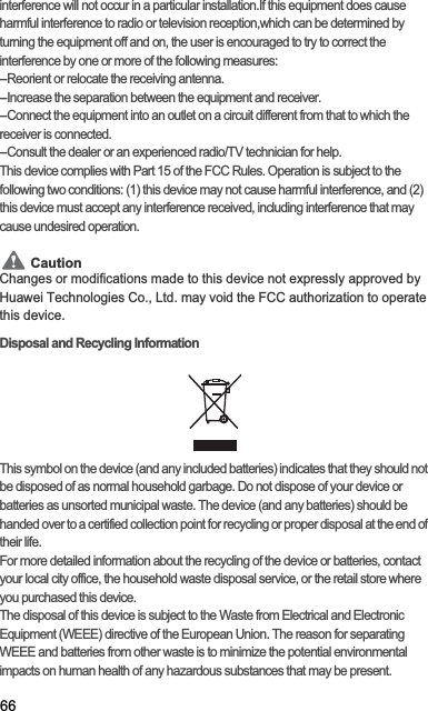 66interference will not occur in a particular installation.If this equipment does cause harmful interference to radio or television reception,which can be determined by turning the equipment off and on, the user is encouraged to try to correct the interference by one or more of the following measures:--Reorient or relocate the receiving antenna.--Increase the separation between the equipment and receiver.--Connect the equipment into an outlet on a circuit different from that to which the receiver is connected.--Consult the dealer or an experienced radio/TV technician for help.This device complies with Part 15 of the FCC Rules. Operation is subject to the following two conditions: (1) this device may not cause harmful interference, and (2) this device must accept any interference received, including interference that may cause undesired operation.CautionCautionChanges or modifications made to this device not expressly approved by Huawei Technologies Co., Ltd. may void the FCC authorization to operate this device.Disposal and Recycling InformationThis symbol on the device (and any included batteries) indicates that they should not be disposed of as normal household garbage. Do not dispose of your device or batteries as unsorted municipal waste. The device (and any batteries) should be handed over to a certified collection point for recycling or proper disposal at the end of their life.For more detailed information about the recycling of the device or batteries, contact your local city office, the household waste disposal service, or the retail store where you purchased this device.The disposal of this device is subject to the Waste from Electrical and Electronic Equipment (WEEE) directive of the European Union. The reason for separating WEEE and batteries from other waste is to minimize the potential environmental impacts on human health of any hazardous substances that may be present.