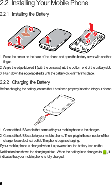 62.2  Installing Your Mobile Phone2.2.1  Installing the Battery1. Press the center on the back of the phone and open the battery cover with another finger.2. Angle the edge labeled 1 (with the contacts) into the bottom end of the battery slot.3. Push down the edge labelled 2 until the battery clicks firmly into place.2.2.2  Charging the BatteryBefore charging the battery, ensure that it has been properly inserted into your phone.1. Connect the USB cable that came with your mobile phone to the charger.2. Connect the USB cable to your mobile phone. Then, plug in the connector of the charger to an electrical outlet. The phone begins charging.If your mobile phone is charged when it is powered on, the battery icon on the Notification bar shows the charging status. When the battery icon changes to  , it indicates that your mobile phone is fully charged.