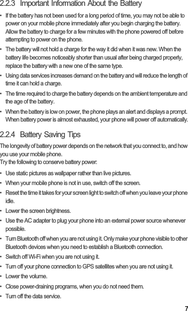72.2.3  Important Information About the Battery•  If the battery has not been used for a long period of time, you may not be able to power on your mobile phone immediately after you begin charging the battery. Allow the battery to charge for a few minutes with the phone powered off before attempting to power on the phone.•  The battery will not hold a charge for the way it did when it was new. When the battery life becomes noticeably shorter than usual after being charged properly, replace the battery with a new one of the same type.•  Using data services increases demand on the battery and will reduce the length of time it can hold a charge.•  The time required to charge the battery depends on the ambient temperature and the age of the battery.•  When the battery is low on power, the phone plays an alert and displays a prompt. When battery power is almost exhausted, your phone will power off automatically.2.2.4  Battery Saving Tips The longevity of battery power depends on the network that you connect to, and how you use your mobile phone.Try the following to conserve battery power:•  Use static pictures as wallpaper rather than live pictures.•  When your mobile phone is not in use, switch off the screen.•  Reset the time it takes for your screen light to switch off when you leave your phone idle.•  Lower the screen brightness.•  Use the AC adapter to plug your phone into an external power source whenever possible.•  Turn Bluetooth off when you are not using it. Only make your phone visible to other Bluetooth devices when you need to establish a Bluetooth connection.•  Switch off Wi-Fi when you are not using it.•  Turn off your phone connection to GPS satellites when you are not using it.• Lower the volume.•  Close power-draining programs, when you do not need them.•  Turn off the data service.