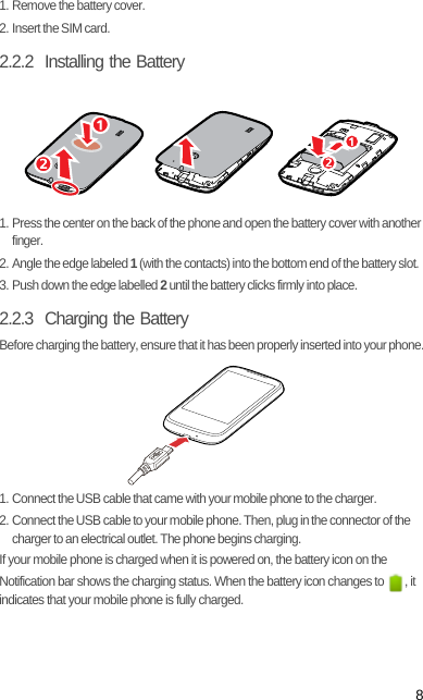 81. Remove the battery cover.2. Insert the SIM card.2.2.2  Installing the Battery1. Press the center on the back of the phone and open the battery cover with another finger.2. Angle the edge labeled 1 (with the contacts) into the bottom end of the battery slot.3. Push down the edge labelled 2 until the battery clicks firmly into place.2.2.3  Charging the BatteryBefore charging the battery, ensure that it has been properly inserted into your phone.1. Connect the USB cable that came with your mobile phone to the charger.2. Connect the USB cable to your mobile phone. Then, plug in the connector of the charger to an electrical outlet. The phone begins charging.If your mobile phone is charged when it is powered on, the battery icon on the Notification bar shows the charging status. When the battery icon changes to  , it indicates that your mobile phone is fully charged.