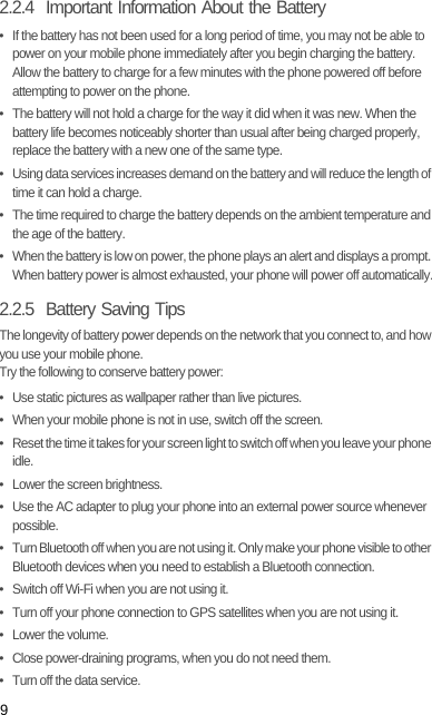 92.2.4  Important Information About the Battery•  If the battery has not been used for a long period of time, you may not be able to power on your mobile phone immediately after you begin charging the battery. Allow the battery to charge for a few minutes with the phone powered off before attempting to power on the phone.•  The battery will not hold a charge for the way it did when it was new. When the battery life becomes noticeably shorter than usual after being charged properly, replace the battery with a new one of the same type.•  Using data services increases demand on the battery and will reduce the length of time it can hold a charge.•  The time required to charge the battery depends on the ambient temperature and the age of the battery.•  When the battery is low on power, the phone plays an alert and displays a prompt. When battery power is almost exhausted, your phone will power off automatically.2.2.5  Battery Saving Tips The longevity of battery power depends on the network that you connect to, and how you use your mobile phone.Try the following to conserve battery power:•  Use static pictures as wallpaper rather than live pictures.•  When your mobile phone is not in use, switch off the screen.•  Reset the time it takes for your screen light to switch off when you leave your phone idle.•  Lower the screen brightness.•  Use the AC adapter to plug your phone into an external power source whenever possible.•  Turn Bluetooth off when you are not using it. Only make your phone visible to other Bluetooth devices when you need to establish a Bluetooth connection.•  Switch off Wi-Fi when you are not using it.•  Turn off your phone connection to GPS satellites when you are not using it.• Lower the volume.•  Close power-draining programs, when you do not need them.•  Turn off the data service.