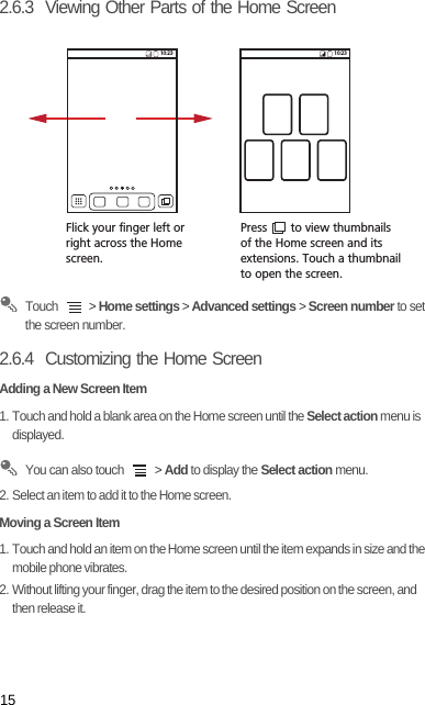 152.6.3  Viewing Other Parts of the Home Screen Touch   &gt; Home settings &gt; Advanced settings &gt; Screen number to set the screen number.2.6.4  Customizing the Home ScreenAdding a New Screen Item1. Touch and hold a blank area on the Home screen until the Select action menu is displayed. You can also touch   &gt; Add to display the Select action menu.2. Select an item to add it to the Home screen.Moving a Screen Item1. Touch and hold an item on the Home screen until the item expands in size and the mobile phone vibrates.2. Without lifting your finger, drag the item to the desired position on the screen, and then release it.Flick your finger left orright across the Home screen.Press       to view thumbnailsof the Home screen and its extensions. Touch a thumbnailto open the screen.10:23 10:23