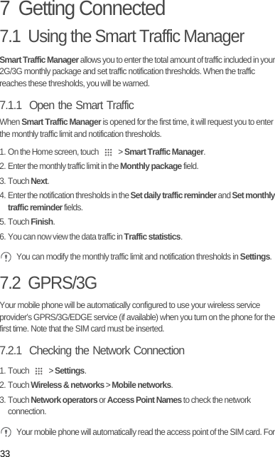 337  Getting Connected7.1  Using the Smart Traffic ManagerSmart Traffic Manager allows you to enter the total amount of traffic included in your 2G/3G monthly package and set traffic notification thresholds. When the traffic reaches these thresholds, you will be warned.7.1.1  Open the Smart TrafficWhen Smart Traffic Manager is opened for the first time, it will request you to enter the monthly traffic limit and notification thresholds.1. On the Home screen, touch   &gt; Smart Traffic Manager.2. Enter the monthly traffic limit in the Monthly package field. 3. Touch Next.4. Enter the notification thresholds in the Set daily traffic reminder and Set monthly traffic reminder fields. 5. Touch Finish.6. You can now view the data traffic in Traffic statistics. You can modify the monthly traffic limit and notification thresholds in Settings.7.2  GPRS/3GYour mobile phone will be automatically configured to use your wireless service provider’s GPRS/3G/EDGE service (if available) when you turn on the phone for the first time. Note that the SIM card must be inserted.7.2.1  Checking the Network Connection1. Touch   &gt; Settings.2. Touch Wireless &amp; networks &gt; Mobile networks.3. Touch Network operators or Access Point Names to check the network connection. Your mobile phone will automatically read the access point of the SIM card. For 