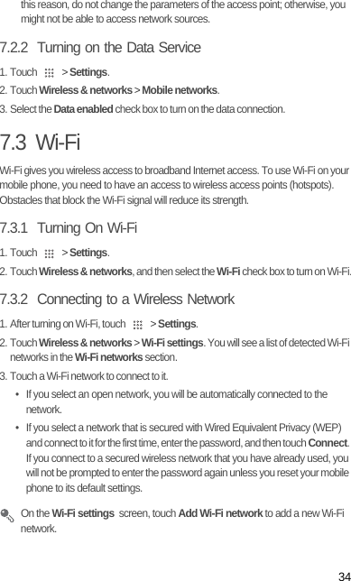 34this reason, do not change the parameters of the access point; otherwise, you might not be able to access network sources.7.2.2  Turning on the Data Service1. Touch   &gt; Settings.2. Touch Wireless &amp; networks &gt; Mobile networks.3. Select the Data enabled check box to turn on the data connection.7.3  Wi-FiWi-Fi gives you wireless access to broadband Internet access. To use Wi-Fi on your mobile phone, you need to have an access to wireless access points (hotspots). Obstacles that block the Wi-Fi signal will reduce its strength.7.3.1  Turning On Wi-Fi1. Touch   &gt; Settings.2. Touch Wireless &amp; networks, and then select the Wi-Fi check box to turn on Wi-Fi.7.3.2  Connecting to a Wireless Network1. After turning on Wi-Fi, touch   &gt; Settings.2. Touch Wireless &amp; networks &gt; Wi-Fi settings. You will see a list of detected Wi-Fi networks in the Wi-Fi networks section.3. Touch a Wi-Fi network to connect to it.•  If you select an open network, you will be automatically connected to the network.•  If you select a network that is secured with Wired Equivalent Privacy (WEP) and connect to it for the first time, enter the password, and then touch Connect. If you connect to a secured wireless network that you have already used, you will not be prompted to enter the password again unless you reset your mobile phone to its default settings. On the Wi-Fi settings  screen, touch Add Wi-Fi network to add a new Wi-Fi network.