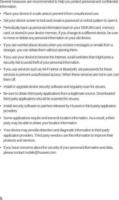 5Several measures are recommended to help you protect personal and confidential information.•   Place your device in a safe area to prevent it from unauthorized use.•   Set your device screen to lock and create a password or unlock pattern to open it.•   Periodically back up personal information kept on your SIM/UIM card, memory card, or stored in your device memory. If you change to a different device, be sure to move or delete any personal information on your old device.•   If you are worried about viruses when you receive messages or emails from a stranger, you can delete them without opening them.•   If you use your device to browse the Internet, avoid websites that might pose a security risk to avoid theft of your personal information.•   If you use services such as Wi-Fi tether or Bluetooth, set passwords for these services to prevent unauthorized access. When these services are not in use, turn them off.•   Install or upgrade device security software and regularly scan for viruses.•   Be sure to obtain third-party applications from a legitimate source. Downloaded third-party applications should be scanned for viruses.•   Install security software or patches released by Huawei or third-party application providers.•   Some applications require and transmit location information. As a result, a third-party may be able to share your location information.•   Your device may provide detection and diagnostic information to third-party application providers. Third party vendors use this information to improve their products and services.•   If you have concerns about the security of your personal information and data, please contact mobile@huawei.com.