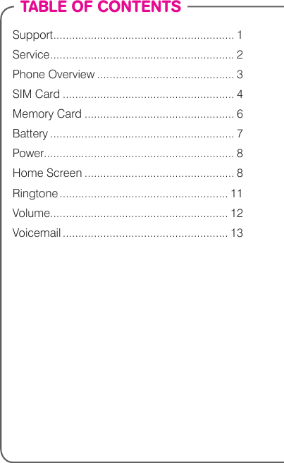 TABLE OF CONTENTSSupport .......................................................... 1Service ........................................................... 2Phone Overview ............................................ 3SIM Card ....................................................... 4Memory Card ................................................ 6Battery ........................................................... 7Power............................................................. 8Home Screen ................................................ 8Ringtone ...................................................... 11Volume......................................................... 12Voicemail ..................................................... 13