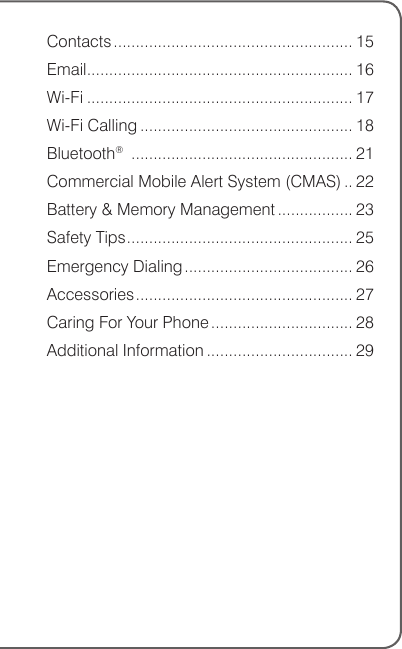 Contacts ...................................................... 15Email ............................................................ 16Wi-Fi ............................................................ 17Wi-Fi Calling ................................................ 18Bluetooth®  .................................................. 21Commercial Mobile Alert System (CMAS) .. 22Battery &amp; Memory Management ................. 23Safety Tips ................................................... 25Emergency Dialing ...................................... 26Accessories ................................................. 27Caring For Your Phone ................................ 28Additional Information ................................. 29