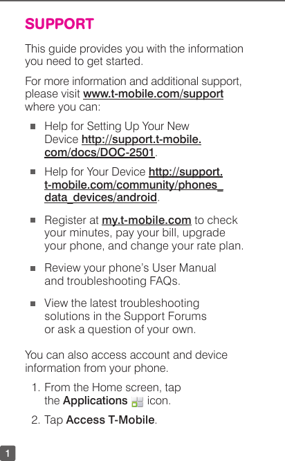 1SUPPORTThis guide provides you with the information you need to get started. For more information and additional support, please visit www.t-mobile.com/support where you can: Help for Setting Up Your New  Device http://support.t-mobile.com/docs/DOC-2501. Help for Your Device http://support. t-mobile.com/community/phones_ data_devices/android. Register at my.t-mobile.com to check your minutes, pay your bill, upgrade your phone, and change your rate plan. Review your phone’s User Manual and troubleshooting FAQs.   View the latest troubleshooting solutions in the Support Forums or ask a question of your own.You can also access account and device information from your phone. 1. From the Home screen, tap the Applications   icon.2. Tap Access T-Mobile.