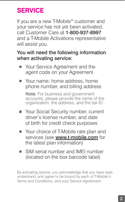 2SERVICEIf you are a new T-Mobile® customer and your service has not yet been activated,  call Customer Care at 1-800-937-8997  and a T-Mobile Activations representative will assist you. You will need the following information when activating service: Your Service Agreement and the agent code on your Agreement Your name, home address, home phone number, and billing addressNote: For business and government accounts, please provide the name of the organization, the address, and the tax ID. Your Social Security number, current driver’s license number, and date of birth for credit check purposes Your choice of T-Mobile rate plan and services (see www.t-mobile.com for   the latest plan information) SIM serial number and IMEI number (located on the box barcode label)By activating service, you acknowledge that you have read, understand, and agree to be bound by each of T-Mobile’s Terms and Conditions, and your Service Agreement.