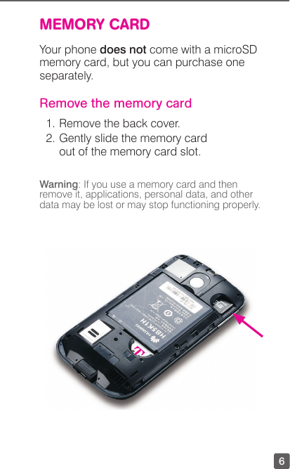 6MEMORY CARDYour phone does not come with a microSD memory card, but you can purchase one separately. Remove the memory card1. Remove the back cover.2.  Gently slide the memory card out of the memory card slot.Warning: If you use a memory card and then remove it, applications, personal data, and other data may be lost or may stop functioning properly.