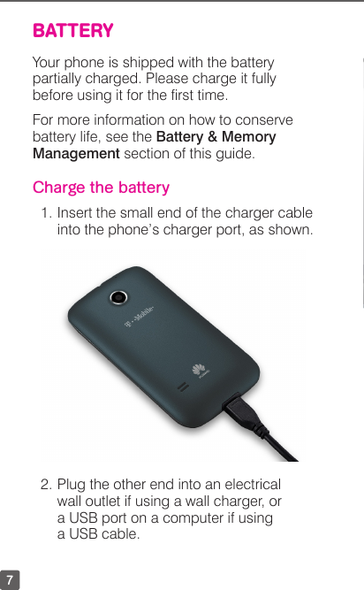 7BATTERYYour phone is shipped with the battery partially charged. Please charge it fully before using it for the rst time.For more information on how to conserve battery life, see the Battery &amp; Memory Management section of this guide.Charge the battery1. Insert the small end of the charger cable into the phone’s charger port, as shown.2. Plug the other end into an electrical  wall outlet if using a wall charger, or a USB port on a computer if using a USB cable.