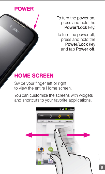 8POWERTo turn the power on, press and hold the Power/Lock key.To turn the power off, press and hold the Power/Lock key  and tap Power off.HOME SCREENSwipe your nger left or right to view the entire Home screen.You can customize the screens with widgets and shortcuts to your favorite applications.