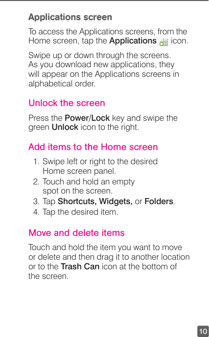 10Applications screenTo access the Applications screens, from the Home screen, tap the Applications   icon. Swipe up or down through the screens. As you download new applications, they will appear on the Applications screens in alphabetical order. Unlock the screenPress the Power/Lock key and swipe the green Unlock icon to the right.Add items to the Home screen1. Swipe left or right to the desired Home screen panel.2. Touch and hold an empty spot on the screen.3. Tap Shortcuts, Widgets, or Folders.4. Tap the desired item.Move and delete itemsTouch and hold the item you want to move or delete and then drag it to another location or to the Trash Can icon at the bottom of the screen.