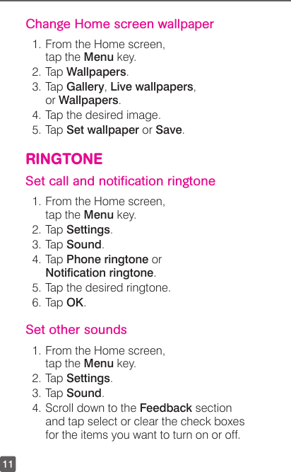 11Change Home screen wallpaper1. From the Home screen, tap the Menu key.2. Tap Wallpapers.3. Tap Gallery, Live wallpapers, or Wallpapers.4. Tap the desired image.5. Tap Set wallpaper or Save.RINGTONESet call and notiﬁcation ringtone1. From the Home screen, tap the Menu key.2. Tap Settings.3. Tap Sound.4. Tap Phone ringtone or Notication ringtone.5. Tap the desired ringtone.6. Tap OK.Set other sounds1. From the Home screen,  tap the Menu key.2. Tap Settings.3. Tap Sound.4. Scroll down to the Feedback section and tap select or clear the check boxes for the items you want to turn on or off.