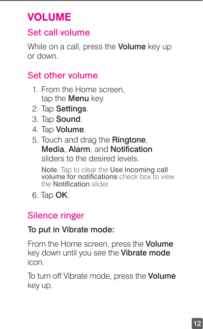 12VOLUMESet call volumeWhile on a call, press the Volume key up  or down.Set other volume1. From the Home screen, tap the Menu key.2. Tap Settings.3. Tap Sound.4. Tap Volume.5. Touch and drag the Ringtone, Media, Alarm, and Notication sliders to the desired levels.Note: Tap to clear the Use incoming call volume for notications check box to view the Notication slider.6. Tap OK.Silence ringerTo put in Vibrate mode:From the Home screen, press the Volume key down until you see the Vibrate mode icon.To turn off Vibrate mode, press the Volume key up.