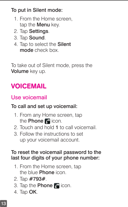 13To put in Silent mode:1. From the Home screen, tap the Menu key.2. Tap Settings.3. Tap Sound.4. Tap to select the Silent mode check box.To take out of Silent mode, press the Volume key up.VOICEMAILUse voicemailTo call and set up voicemail:1. From any Home screen, tap the Phone   icon.2. Touch and hold 1 to call voicemail. 3. Follow the instructions to set up your voicemail account.To reset the voicemail password to the last four digits of your phone number:1. From the Home screen, tap the blue Phone icon. 2. Tap #793#.3. Tap the Phone   icon.4. Tap OK.