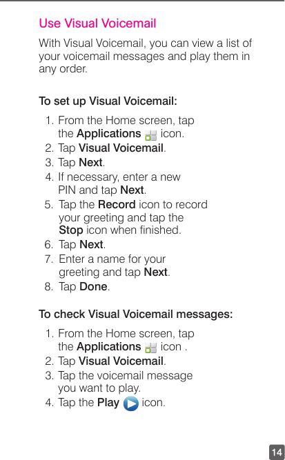 14Use Visual Voicemail With Visual Voicemail, you can view a list of your voicemail messages and play them in any order.To set up Visual Voicemail:1. From the Home screen, tap the Applications   icon. 2. Tap Visual Voicemail.3. Tap Next.4. If necessary, enter a new PIN and tap Next.5.  Tap the Record icon to record your greeting and tap the Stop icon when nished.6. Tap Next.7.  Enter a name for your greeting and tap Next.8. Tap Done.To check Visual Voicemail messages:1. From the Home screen, tap the Applications   icon . 2. Tap Visual Voicemail.3. Tap the voicemail message you want to play.4. Tap the Play   icon.