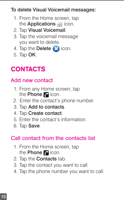 15To delete Visual Voicemail messages:1. From the Home screen, tap the Applications   icon. 2. Tap Visual Voicemail.3. Tap the voicemail message you want to delete.4. Tap the Delete   icon.5. Tap OK.CONTACTSAdd new contact1. From any Home screen, tap the Phone   icon. 2.  Enter the contact’s phone number.3. Tap Add to contacts.4. Tap Create contact.5. Enter the contact’s information. 6. Tap Save.Call contact from the contacts list1. From the Home screen, tap the Phone   icon.2. Tap the Contacts tab.3. Tap the contact you want to call.4. Tap the phone number you want to call.