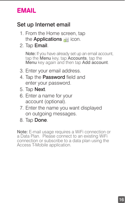 16EMAILSet up Internet email1. From the Home screen, tap the Applications   icon.2. Tap Email.Note: If you have already set up an email account, tap the Menu key, tap Accounts, tap the Menu key again and then tap Add account.3. Enter your email address.4. Tap the Password eld and enter your password.5. Tap Next.6. Enter a name for your account (optional).7. Enter the name you want displayed on outgoing messages.8. Tap Done.Note: E-mail usage requires a WiFi connection or a Data Plan.  Please connect to an existing WiFi connection or subscribe to a data plan using the Access T-Mobile application.