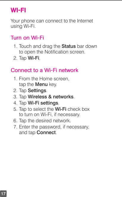 17WI-FIYour phone can connect to the Internet using Wi-Fi.Turn on Wi-Fi1. Touch and drag the Status bar down to open the Notication screen.2. Tap Wi-Fi. Connect to a Wi-Fi network1. From the Home screen, tap the Menu key.2. Tap Settings.3. Tap Wireless &amp; networks.4. Tap Wi-Fi settings.5. Tap to select the Wi-Fi check box to turn on Wi-Fi, if necessary.6. Tap the desired network.7. Enter the password, if necessary, and tap Connect.