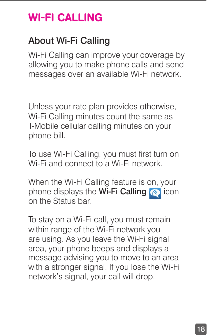 18WI-FI CALLINGAbout Wi-Fi CallingWi-Fi Calling can improve your coverage by allowing you to make phone calls and send messages over an available Wi-Fi network.  Unless your rate plan provides otherwise, Wi-Fi Calling minutes count the same as T-Mobile cellular calling minutes on your phone bill.To use Wi-Fi Calling, you must rst turn on Wi-Fi and connect to a Wi-Fi network.When the Wi-Fi Calling feature is on, your phone displays the Wi-Fi Calling   icon on the Status bar.To stay on a Wi-Fi call, you must remain within range of the Wi-Fi network you are using. As you leave the Wi-Fi signal area, your phone beeps and displays a message advising you to move to an area with a stronger signal. If you lose the Wi-Fi network’s signal, your call will drop.