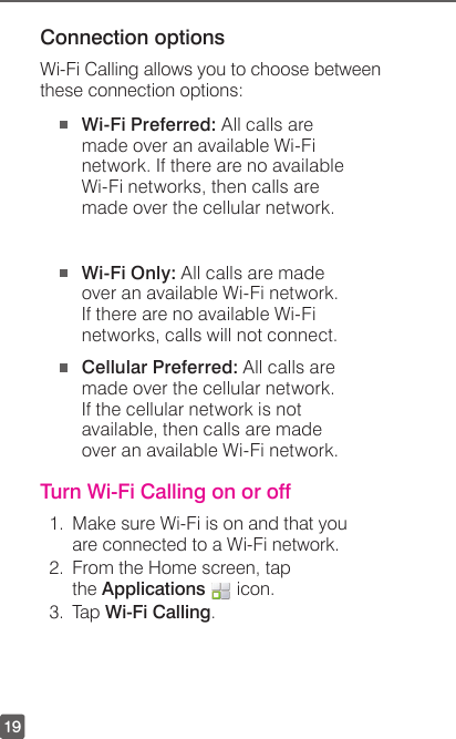 19Connection optionsWi-Fi Calling allows you to choose between these connection options: Wi-Fi Preferred: All calls are made over an available Wi-Fi network. If there are no available Wi-Fi networks, then calls are made over the cellular network.  Wi-Fi Only: All calls are made over an available Wi-Fi network. If there are no available Wi-Fi networks, calls will not connect. Cellular Preferred: All calls are   made over the cellular network. If the cellular network is not available, then calls are made over an available Wi-Fi network.Turn Wi-Fi Calling on or off1.  Make sure Wi-Fi is on and that you are connected to a Wi-Fi network.2.  From the Home screen, tap the Applications   icon.3. Tap Wi-Fi Calling.