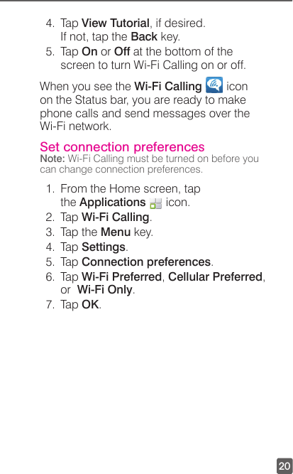 204. Tap View Tutorial, if desired. If not, tap the Back key.5. Tap On or Off at the bottom of the screen to turn Wi-Fi Calling on or off.When you see the Wi-Fi Calling   icon  on the Status bar, you are ready to make phone calls and send messages over the Wi-Fi network.  Set connection preferencesNote: Wi-Fi Calling must be turned on before you can change connection preferences.1.  From the Home screen, tap the Applications   icon. 2. Tap Wi-Fi Calling.3.  Tap the Menu key.4. Tap Settings.5. Tap Connection preferences.6. Tap Wi-Fi Preferred, Cellular Preferred,  or  Wi-Fi Only.7. Tap OK.