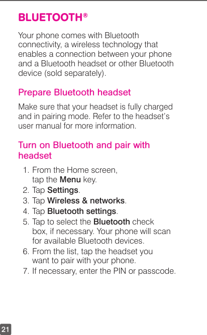 21BLUETOOTH® Your phone comes with Bluetooth connectivity, a wireless technology that enables a connection between your phone and a Bluetooth headset or other Bluetooth device (sold separately).Prepare Bluetooth headsetMake sure that your headset is fully charged and in pairing mode. Refer to the headset’s user manual for more information. Turn on Bluetooth and pair with headset1. From the Home screen, tap the Menu key.2. Tap Settings.3. Tap Wireless &amp; networks.4. Tap Bluetooth settings.5. Tap to select the Bluetooth check box, if necessary. Your phone will scan for available Bluetooth devices.6. From the list, tap the headset you want to pair with your phone.7. If necessary, enter the PIN or passcode.