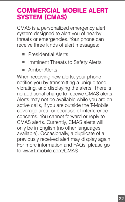 22COMMERCIAL MOBILE ALERT SYSTEM (CMAS)CMAS is a personalized emergency alert system designed to alert you of nearby threats or emergencies. Your phone can receive three kinds of alert messages:   Presidential Alerts  Imminent Threats to Safety Alerts  Amber Alerts When receiving new alerts, your phone noties you by transmitting a unique tone, vibrating, and displaying the alerts. There is no additional charge to receive CMAS alerts. Alerts may not be available while you are on active calls, if you are outside the T-Mobile coverage area, or because of interference concerns. You cannot forward or reply to CMAS alerts. Currently, CMAS alerts will only be in English (no other languages available). Occasionally, a duplicate of a previously received alert may display again. For more information and FAQs, please go to www.t-mobile.com/CMAS. 