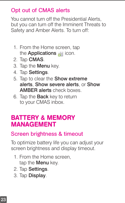 23Opt out of CMAS alertsYou cannot turn off the Presidential Alerts, but you can turn off the Imminent Threats to Safety and Amber Alerts. To turn off:1.  From the Home screen, tap the Applications   icon.2. Tap CMAS.3.  Tap the Menu key.4. Tap Settings.5.  Tap to clear the Show extreme alerts, Show severe alerts, or Show AMBER alerts check boxes.6.  Tap the Back key to return to your CMAS inbox.BATTERY &amp; MEMORY MANAGEMENTScreen brightness &amp; timeoutTo optimize battery life you can adjust your screen brightness and display timeout.1. From the Home screen, tap the Menu key.2. Tap Settings.3. Tap Display.