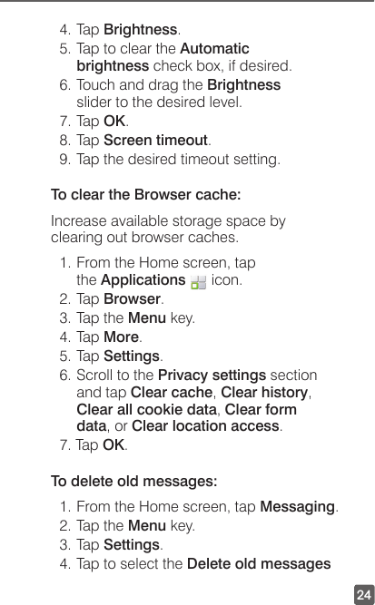 244. Tap Brightness.5. Tap to clear the Automatic brightness check box, if desired.6. Touch and drag the Brightness slider to the desired level.7. Tap OK.8. Tap Screen timeout.9. Tap the desired timeout setting.To clear the Browser cache:Increase available storage space by clearing out browser caches.1. From the Home screen, tap the Applications   icon.2. Tap Browser.3. Tap the Menu key.4. Tap More.5. Tap Settings.6. Scroll to the Privacy settings section and tap Clear cache, Clear history, Clear all cookie data, Clear form data, or Clear location access.7. Tap OK.To delete old messages:1. From the Home screen, tap Messaging.2. Tap the Menu key.3. Tap Settings.4. Tap to select the Delete old messages 