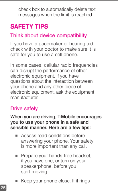 25check box to automatically delete text messages when the limit is reached.SAFETY TIPSThink about device compatibilityIf you have a pacemaker or hearing aid, check with your doctor to make sure it is safe for you to use a cell phone. In some cases, cellular radio frequencies can disrupt the performance of other electronic equipment. If you have questions about the interaction between your phone and any other piece of electronic equipment, ask the equipment manufacturer.Drive safelyWhen you are driving, T-Mobile encourages you to use your phone in a safe and sensible manner. Here are a few tips: Assess road conditions before answering your phone. Your safety is more important than any call. Prepare your hands-free headset, if you have one, or turn on your speakerphone, before you  start moving. Keep your phone close. If it rings 