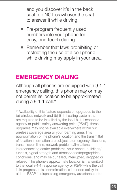 26and you discover it’s in the back seat, do NOT crawl over the seat to answer it while driving. Pre-program frequently used numbers into your phone for easy, one-touch dialing. Remember that laws prohibiting or restricting the use of a cell phone while driving may apply in your area.EMERGENCY DIALINGAlthough all phones are equipped with 9-1-1 emergency calling, this phone may or may not permit its location to be approximated during a 9-1-1 call.** Availability of this feature depends on upgrades to the (a) wireless network and (b) 9-1-1 calling system that are required to be installed by the local 9-1-1 response agency or public safety answering point (PSAP); these upgrades may not be available everywhere within our wireless coverage area or your roaming area. This approximation of the phone’s location and the transmittal of location information are subject to emergency situations, transmission limits, network problems/limitations, interconnecting carrier problems, your phone, buildings/tunnels, signal strength and atmospheric/topographical conditions, and may be curtailed, interrupted, dropped or refused. The phone’s approximate location is transmitted to the local 9-1-1 response agency or PSAP while the call is in progress; this approximation is intended solely to aid the PSAP in dispatching emergency assistance or to 