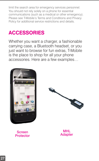 27limit the search area for emergency services personnel. You should not rely solely on a phone for essential communications (such as a medical or other emergency). Please see T-Mobile’s Terms and Conditions and Privacy Policy for additional service restrictions and details.ACCESSORIESWhether you want a charger, a fashionable carrying case, a Bluetooth headset, or you just want to browse for fun extras, T-Mobile is the place to shop for all your phone accessories. Here are a few examples…Screen ProtectorMHL Adapter