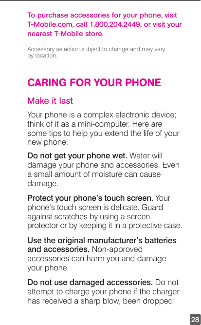 28To purchase accessories for your phone, visit T-Mobile.com, call 1.800.204.2449, or visit your nearest T-Mobile store.Accessory selection subject to change and may vary  by location.CARING FOR YOUR PHONEMake it lastYour phone is a complex electronic device; think of it as a mini-computer. Here are some tips to help you extend the life of your new phone.Do not get your phone wet. Water will damage your phone and accessories. Even a small amount of moisture can cause damage.Protect your phone’s touch screen. Your phone’s touch screen is delicate. Guard against scratches by using a screen protector or by keeping it in a protective case.Use the original manufacturer’s batteries and accessories. Non-approved accessories can harm you and damage your phone.Do not use damaged accessories. Do not attempt to charge your phone if the charger has received a sharp blow, been dropped, 