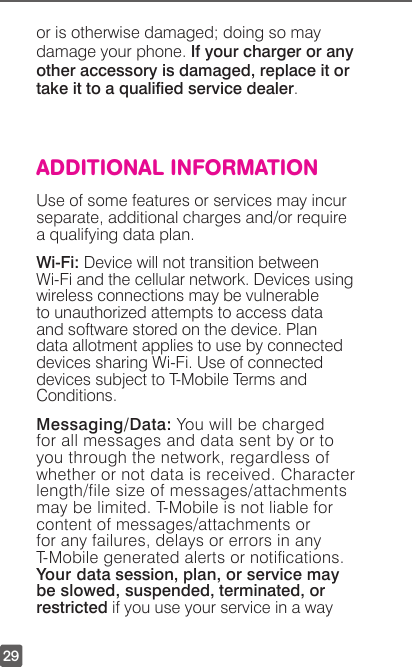 29or is otherwise damaged; doing so may damage your phone. If your charger or any other accessory is damaged, replace it or take it to a qualied service dealer.ADDITIONAL INFORMATIONUse of some features or services may incur separate, additional charges and/or require a qualifying data plan. Wi-Fi: Device will not transition between Wi-Fi and the cellular network. Devices using wireless connections may be vulnerable  to unauthorized attempts to access data and software stored on the device. Plan data allotment applies to use by connected devices sharing Wi-Fi. Use of connected devices subject to T-Mobile Terms and Conditions.  Messaging/Data: You will be charged for all messages and data sent by or to you through the network, regardless of whether or not data is received. Character length/file size of messages/attachments may be limited. T-Mobile is not liable for content of messages/attachments or for any failures, delays or errors in any T-Mobile generated alerts or notications. Your data session, plan, or service may be slowed, suspended, terminated, or restricted if you use your service in a way 