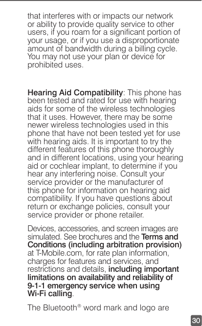 30that interferes with or impacts our network or ability to provide quality service to other users, if you roam for a signicant portion of your usage, or if you use a disproportionate amount of bandwidth during a billing cycle. You may not use your plan or device for prohibited uses. Hearing Aid Compatibility: This phone has been tested and rated for use with hearing aids for some of the wireless technologies that it uses. However, there may be some newer wireless technologies used in this phone that have not been tested yet for use with hearing aids. It is important to try the different features of this phone thoroughly and in different locations, using your hearing aid or cochlear implant, to determine if you hear any interfering noise. Consult your service provider or the manufacturer of this phone for information on hearing aid compatibility. If you have questions about return or exchange policies, consult your service provider or phone retailer.Devices, accessories, and screen images are simulated. See brochures and the Terms and Conditions (including arbitration provision) at T-Mobile.com, for rate plan information, charges for features and services, and restrictions and details, including important limitations on availability and reliability of 9-1-1 emergency service when using  Wi-Fi calling.The Bluetooth® word mark and logo are 