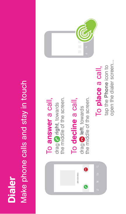 DialerMake phone calls and stay in touch555-555-5555To place a call, tap the Phone icon to open the dialer screen...To answer a call,drag      right, towards the middle of the screen.To decline a call,drag      left, towards the middle of the screen.