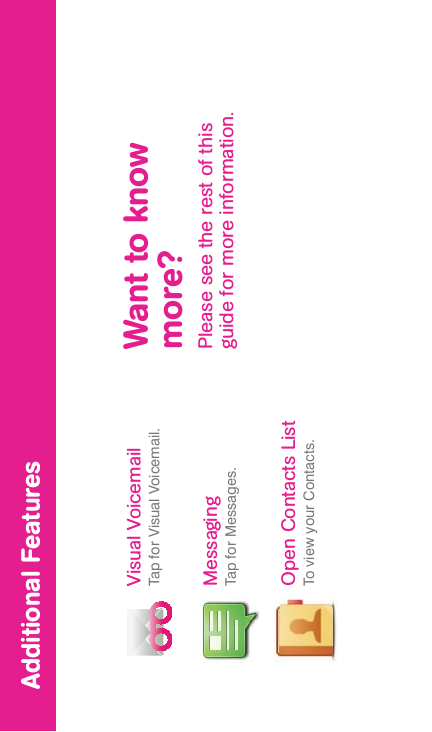 MessagingTap for Messages.Open Contacts ListTo view your Contacts.Visual VoicemailTap for Visual Voicemail. Want to know more?Please see the rest of this guide for more information.Additional Features