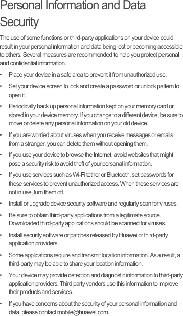 Personal Information and Data SecurityThe use of some functions or third-party applications on your device could result in your personal information and data being lost or becoming accessible to others. Several measures are recommended to help you protect personal and confidential information.•   Place your device in a safe area to prevent it from unauthorized use.•   Set your device screen to lock and create a password or unlock pattern to open it.•   Periodically back up personal information kept on your memory card or stored in your device memory. If you change to a different device, be sure to move or delete any personal information on your old device.•   If you are worried about viruses when you receive messages or emails from a stranger, you can delete them without opening them.•   If you use your device to browse the Internet, avoid websites that might pose a security risk to avoid theft of your personal information.•   If you use services such as Wi-Fi tether or Bluetooth, set passwords for these services to prevent unauthorized access. When these services are not in use, turn them off.•   Install or upgrade device security software and regularly scan for viruses.•   Be sure to obtain third-party applications from a legitimate source. Downloaded third-party applications should be scanned for viruses.•   Install security software or patches released by Huawei or third-party application providers.•   Some applications require and transmit location information. As a result, a third-party may be able to share your location information.•   Your device may provide detection and diagnostic information to third-party application providers. Third party vendors use this information to improve their products and services.•   If you have concerns about the security of your personal information and data, please contact mobile@huawei.com.