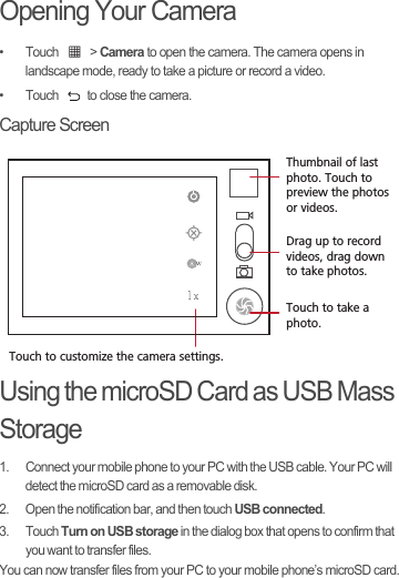 Opening Your Camera• Touch   &gt; Camera to open the camera. The camera opens in landscape mode, ready to take a picture or record a video.•  Touch  to close the camera.Capture ScreenUsing the microSD Card as USB Mass Storage1.  Connect your mobile phone to your PC with the USB cable. Your PC will detect the microSD card as a removable disk.2.  Open the notification bar, and then touch USB connected.3. Touch Turn on USB storage in the dialog box that opens to confirm that you want to transfer files.You can now transfer files from your PC to your mobile phone’s microSD card.35Touch to customize the camera settings.Thumbnail of last photo. Touch to preview the photos or videos.Drag up to record videos, drag down to take photos.Touch to take a photo.